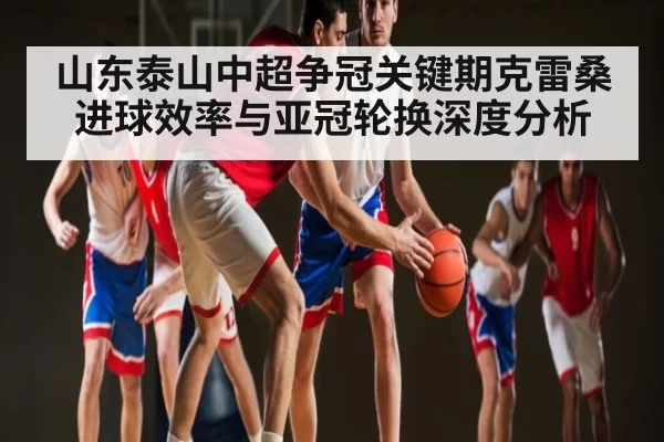 山东泰山中超争冠关键期克雷桑进球效率与亚冠轮换深度分析
