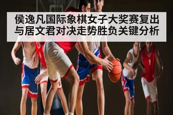 侯逸凡国际象棋女子大奖赛复出与居文君对决走势胜负关键分析