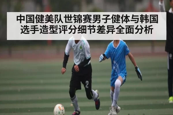 中国健美队世锦赛男子健体与韩国选手造型评分细节差异全面分析